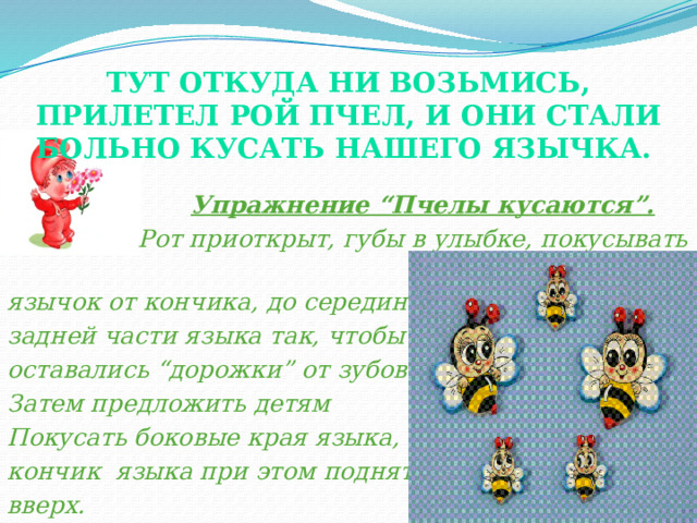 Тут откуда ни возьмись, прилетел рой пчел, и они стали больно кусать нашего Язычка.  Упражнение “Пчелы кусаются”.  Рот приоткрыт, губы в улыбке, покусывать язычок от кончика, до середины к задней части языка так, чтобы оставались “дорожки” от зубов. Затем предложить детям Покусать боковые края языка, кончик языка при этом поднят вверх. Это упражнение дает хорошее расслабление языка, а покусывание боковых краев языка - постановку шипящих звуков.  