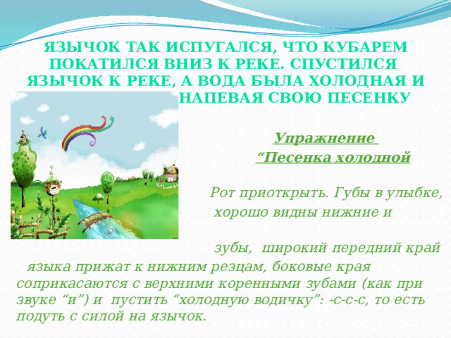 Язычок так испугался, что кубарем покатился вниз к реке. Спустился Язычок к реке, а вода была холодная и журчала так, напевая свою песенку  Упражнение  “ Песенка холодной водички”.  Рот приоткрыть. Губы в улыбке,  хорошо видны нижние и верхние  зубы, широкий передний край  языка прижат к нижним резцам, боковые края соприкасаются с верхними коренными зубами (как при звуке “и”) и пустить “холодную водичку”: -с-с-с, то есть подуть с силой на язычок. (показ). Следить, чтобы воздушная струя шла посередине язычка.  