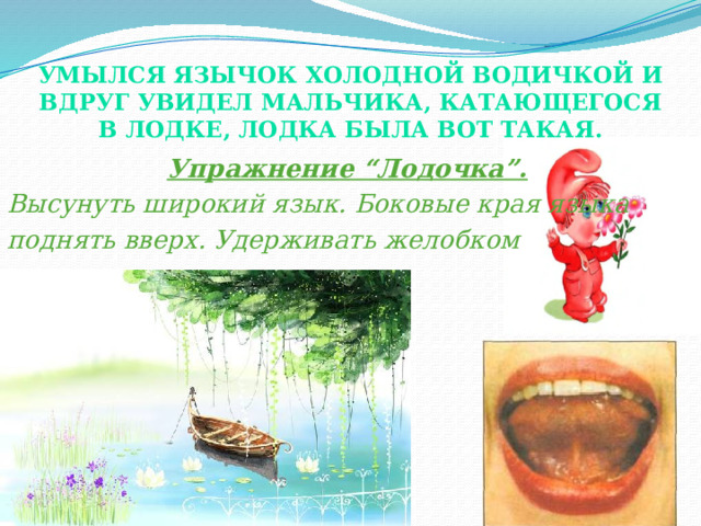 Умылся Язычок холодной водичкой и вдруг увидел мальчика, катающегося в лодке, лодка была вот такая.  Упражнение “Лодочка”. Высунуть широкий язык. Боковые края языка поднять вверх. Удерживать желобком  (лодочкой). 