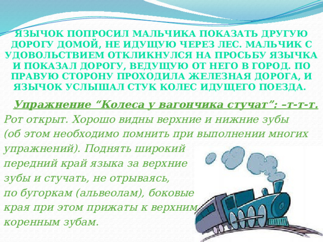 Язычок попросил мальчика показать другую дорогу домой, не идущую через лес. Мальчик с удовольствием откликнулся на просьбу Язычка и показал дорогу, ведущую от него в город. По правую сторону проходила железная дорога, и Язычок услышал стук колес идущего поезда.    Упражнение “Колеса у вагончика стучат”: –т-т-т. Рот открыт. Хорошо видны верхние и нижние зубы (об этом необходимо помнить при выполнении многих упражнений). Поднять широкий передний край языка за верхние зубы и стучать, не отрываясь, по бугоркам (альвеолам), боковые края при этом прижаты к верхним коренным зубам. 