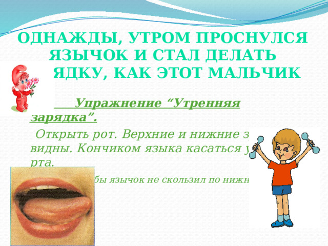 Однажды, утром проснулся Язычок и стал делать зарядку, как этот мальчик     Упражнение “Утренняя зарядка”.  Открыть рот. Верхние и нижние зубы видны. Кончиком языка касаться уголков рта.  Следить, чтобы язычок не скользил по нижней губе. (показ картинки и показ выполнения  упражнения логопедом).  