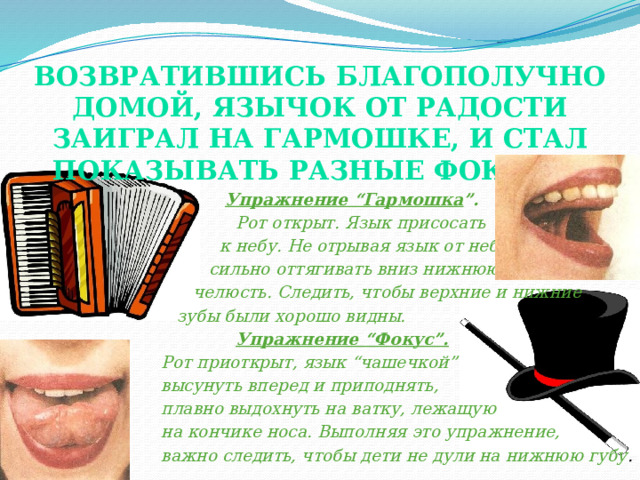 Возвратившись благополучно домой, Язычок от радости заиграл на гармошке, и стал показывать разные фокусы.    Упражнение “Гармошка ”.  Рот открыт. Язык присосать  к небу. Не отрывая язык от неба,  сильно оттягивать вниз нижнюю  челюсть. Следить, чтобы верхние и нижние  зубы были хорошо видны.   Упражнение “Фокус”.  Рот приоткрыт, язык “чашечкой”  высунуть вперед и приподнять,  плавно выдохнуть на ватку, лежащую  на кончике носа. Выполняя это упражнение,  важно следить, чтобы дети не дули на нижнюю губу . 
