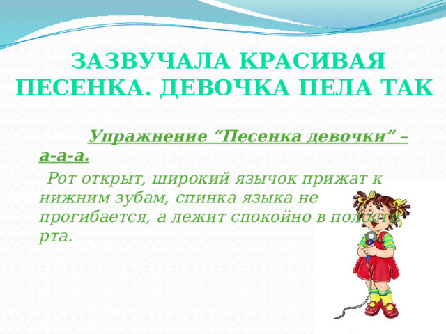 Зазвучала красивая песенка. Девочка пела так    Упражнение “Песенка девочки” –а-а-а.  Рот открыт, широкий язычок прижат к нижним зубам, спинка языка не прогибается, а лежит спокойно в полости рта. (показ картинки и упражнения). Это упражнение необходимо для постановки свистящих, йотированных звуков. Довольно длительное время занимает отработка данного упражнения, так как у детей с ОНР язык в момент произнесения звука [а] оттягивается назад.  