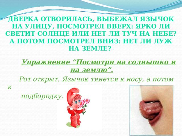 Дверка отворилась, выбежал Язычок на улицу, посмотрел вверх: ярко ли светит солнце или нет ли туч на небе? А потом посмотрел вниз: нет ли луж на земле?    Упражнение “Посмотри на солнышко и на землю”.  Рот открыт. Язычок тянется к носу, а потом к  подбородку. При выполнении этого упражнения, у логопатов хорошо растягивается подъязычная связка, а без достаточно хорошо растянутой уздечки трудно поставить звук [р]. Во время выполнения этого упражнения необходимо обращать внимание детей на то, что, когда язычок тянется к носу, хорошо видны нижние зубы, а к подбородку – верхние зубы. Это упражнение полезно тем, что одновременно с работой язычка, уздечки в работу активно включаются губы.  