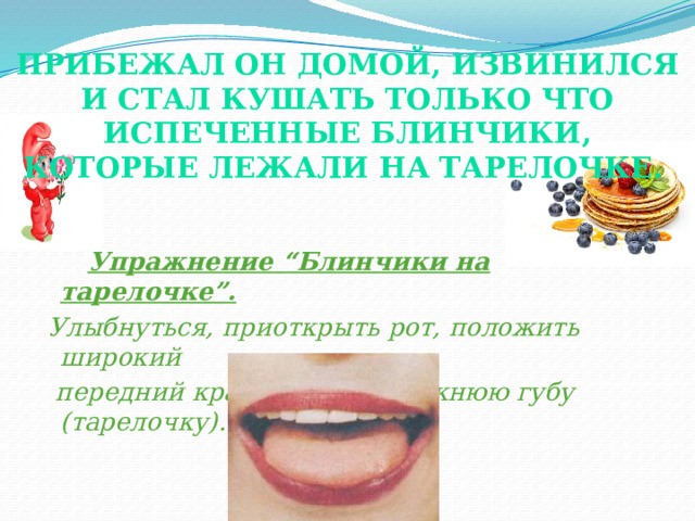 Прибежал он домой, извинился и стал кушать только что испеченные блинчики, которые лежали на тарелочке.    Упражнение “Блинчики на тарелочке”.  Улыбнуться, приоткрыть рот, положить широкий  передний край языка на нижнюю губу (тарелочку). Это упражнение необходимо давать сразу же после упражнения “Накажем непослушный Язычок”, т.к. мышцы языка очень хорошо расслабляются и язычок становится широким. При выполнении упражнения “Блинчик на тарелочке” необходимо следить за тем, чтобы не подворачивалась нижняя губа, не высовывался язычок далеко. Он должен только накрывать нижнюю губу.  