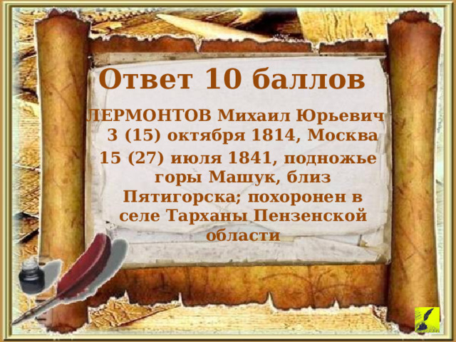 Ответ 10 баллов ЛЕРМОНТОВ Михаил Юрьевич 3 (15) октября 1814, Москва  15 (27) июля 1841, подножье горы Машук, близ Пятигорска; похоронен в селе Тарханы Пензенской области 