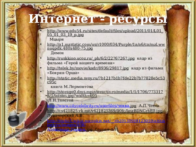 Интернет - ресурсы http://www.edu54.ru/sites/default/files/upload/2011/01/L01_05_01_03_19_p.jpg Мцыри http://a1.mzstatic.com/us/r1000/034/Purple/1a/a6/ca/mzl.wwnuqpdk.480x480-75.jpg Демон http://ruskkino.ucoz.ru/_ph/6/2/22767267.jpg кадр из фильма «Герой нашего времени» http://telek.by/movie/kadr/8936/29817.jpg кадр из фильма «Боярин Орша» http://static.media.svoy.ru/7b1217b1b7fde22b7b77828e5c53c95c книга М.Лермонтова http://storage0.dms.mpinteractiv.ro/media/1/1/1706/7733178/1/tolstoi.jpg?width=605 Л.Н.Толстой http://www.citycelebrity.ru/userfiles/ чеква . jpg А.П.Чехов http://cs421825.vk.me/v421825369/90fc/ImzBDNCrhE0.jpg Луначарский А.В. http://static1.wikia.nocookie.net/__cb20130919123059/althistory/ru/images/9/9f/ Александр_Герцен . jpg Герцен А.И. 