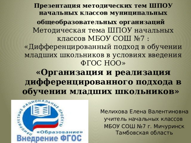 Презентация методических тем ШПОУ начальных классов муниципальных общеобразовательных организаций      Методическая тема ШПОУ начальных классов МБОУ СОШ №7 : «Дифференцированный подход в обучении младших школьников в условиях введения ФГОС НОО»  «Организация и реализация дифференцированного подхода в обучении младших школьников»     Мелихова Елена Валентиновна учитель начальных классов МБОУ СОШ №7 г. Мичуринск Тамбовская область  