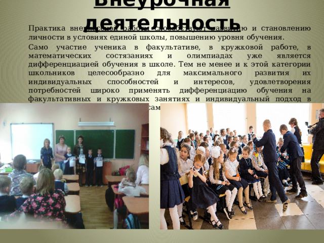 Внеурочная деятельность Практика внеклассной работы способствуют развитию и становлению личности в условиях единой школы, повышению уровня обучения. Само участие ученика в факультативе, в кружковой работе, в математических состязаниях и олимпиадах уже является дифференциацией обучения в школе. Тем не менее и к этой категории школьников целесообразно для максимального развития их индивидуальных способностей и интересов, удовлетворения потребностей широко применять дифференциацию обучения на факультативных и кружковых занятиях и индивидуальный подход в организации и руководстве их самообучения. 