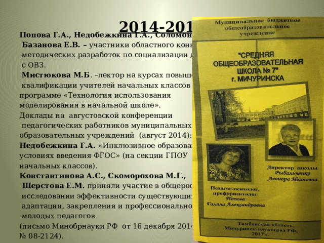 2014-2015   Попова Г.А., Недобежкина Г.А., Соломонова В.В.,  Базанова Е.В. – участники областного конкурса  методических разработок по социализации детей  с ОВЗ.  Мистюкова М.Б . –лектор на курсах повышения  квалификации учителей начальных классов по программе «Технология использования моделирования в начальной школе». Доклады на августовской конференции  педагогических работников муниципальных образовательных учреждений (август 2014): Недобежкина Г.А. «Инклюзивное образование в условиях введения ФГОС» (на секции ГПОУ начальных классов). Константинова А.С., Скоморохова М.Г.,  Шерстова Е.М. приняли участие в общероссийском  исследовании эффективности существующих условий  адаптации, закрепления и профессионального развития  молодых педагогов (письмо Минобрнауки РФ от 16 декабря 2014 № 08-2124).   