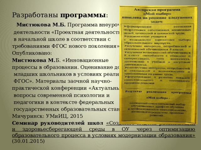 Разработаны программы :  Мистюкова М.Б. Программа внеурочной  деятельности «Проектная деятельность  в начальной школе в соответствии с требованиями ФГОС нового поколения», 2014. Опубликовано: Мистюкова М. Б. «Инновационные процессы в образовании. Оценивание достижений  младших школьников в условиях реализации  ФГОС». Материалы заочной научно- практической конференции «Актуальные  вопросы современной психологии и  педагогики в контексте федеральных  государственных образовательных стандартов» - Мичуринск: УМиИЦ, 2015 Семинар руководителей школ  «Создание модели развивающей и здоровьесберегающей среды в ОУ через оптимизацию образовательного процесса в условиях модернизации образования» (30.01.2015) 