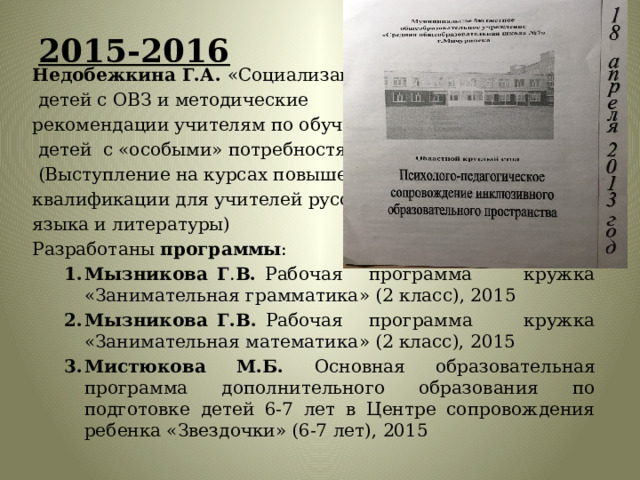 2015-2016   Недобежкина Г.А. «Социализация  детей с ОВЗ и методические рекомендации учителям по обучению  детей с «особыми» потребностями»  (Выступление на курсах повышения квалификации для учителей русского языка и литературы) Разработаны программы : Мызникова Г . В. Рабочая программа кружка « Занимательная грамматика » (2 класс), 2015 Мызникова Г.В. Рабочая программа кружка « Занимательная математика » (2 класс), 2015 Мистюкова М.Б. Основная образовательная программа дополнительного образования по подготовке детей 6-7 лет в Центре сопровождения ребенка «Звездочки» (6-7 лет), 2015 Мызникова Г . В. Рабочая программа кружка « Занимательная грамматика » (2 класс), 2015 Мызникова Г.В. Рабочая программа кружка « Занимательная математика » (2 класс), 2015 Мистюкова М.Б. Основная образовательная программа дополнительного образования по подготовке детей 6-7 лет в Центре сопровождения ребенка «Звездочки» (6-7 лет), 2015 