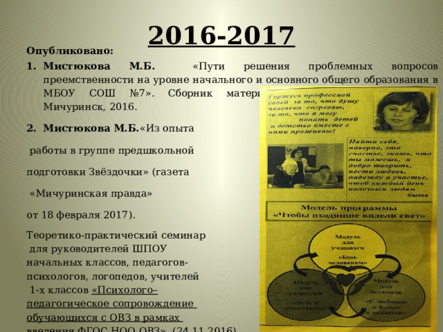 2016-2017   Опубликовано: Мистюкова М.Б. «Пути решения проблемных вопросов преемственности на уровне начального и основного общего образования в МБОУ СОШ №7». Сборник материалов педагогических чтений. Мичуринск, 2016. Мистюкова М.Б. «Из опыта  работы в группе предшкольной подготовки Звёздочки» (газета  «Мичуринская правда» от 18 февраля 2017). Теоретико-практический семинар  для руководителей ШПОУ начальных классов, педагогов- психологов, логопедов, учителей  1-х классов «Психолого– педагогическое сопровождение обучающихся с ОВЗ в рамках введения ФГОС НОО ОВЗ» (24.11.2016) 