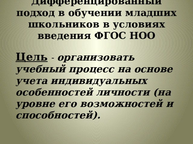 Дифференцированный подход в обучении младших школьников в условиях введения ФГОС НОО Цель  -  организовать учебный процесс на основе учета индивидуальных особенностей личности (на уровне его возможностей и способностей). 