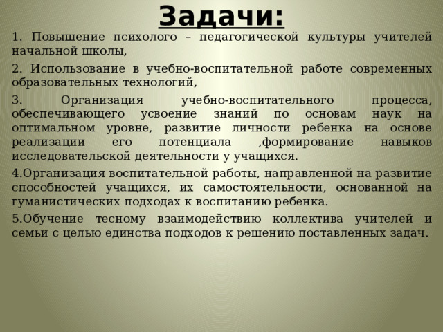 Задачи: 1. Повышение психолого – педагогической культуры учителей начальной школы, 2. Использование в учебно-воспитательной работе современных образовательных технологий, 3. Организация учебно-воспитательного процесса, обеспечивающего усвоение знаний по основам наук на оптимальном уровне, развитие личности ребенка на основе реализации его потенциала ,формирование навыков исследовательской деятельности у учащихся. 4.Организация воспитательной работы, направленной на развитие способностей учащихся, их самостоятельности, основанной на гуманистических подходах к воспитанию ребенка. 5.Обучение тесному взаимодействию коллектива учителей и семьи с целью единства подходов к решению поставленных задач. 
