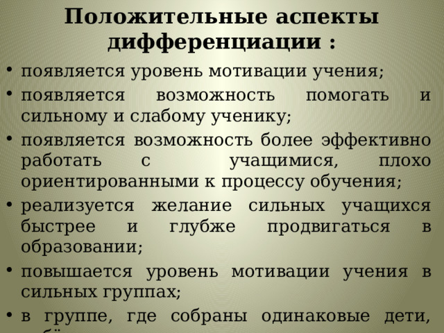 Положительные аспекты дифференциации : появляется уровень мотивации учения; появляется возможность помогать и сильному и слабому ученику; появляется возможность более эффективно работать с учащимися, плохо ориентированными к процессу обучения; реализуется желание сильных учащихся быстрее и глубже продвигаться в образовании; повышается уровень мотивации учения в сильных группах; в группе, где собраны одинаковые дети, ребёнку легче учиться. 