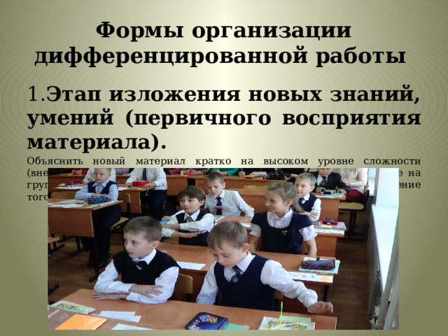 Формы организации дифференцированной работы 1. Этап изложения новых знаний, умений (первичного восприятия материала). Объяснить новый материал кратко на высоком уровне сложности (внесение проблемности в содержание учебных заданий), в расчёте на группу детей с повышенной обучаемостью. Затем провести объяснение того же, более развёрнуто и доступно. 