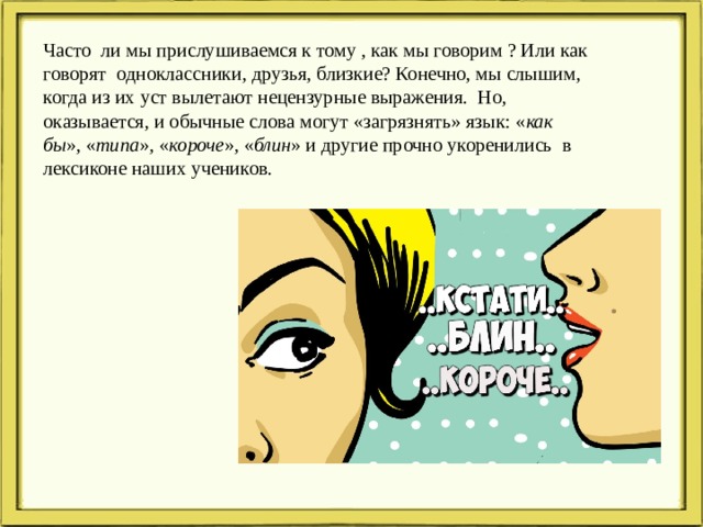 Часто ли мы прислушиваемся к тому , как мы говорим ? Или как говорят одноклассники, друзья, близкие? Конечно, мы слышим, когда из их уст вылетают нецензурные выражения. Но, оказывается, и обычные слова могут «загрязнять» язык: « как бы », « типа », « короче », « блин » и другие прочно укоренились в лексиконе наших учеников. 