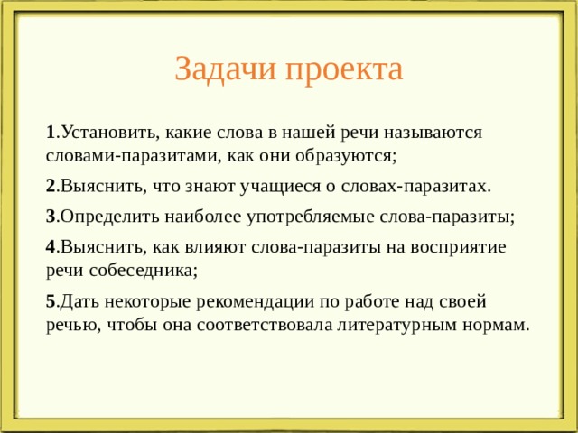 Задачи проекта 1 .Установить, какие слова в нашей речи называются словами-паразитами, как они образуются; 2 .Выяснить, что знают учащиеся о словах-паразитах. 3 .Определить наиболее употребляемые слова-паразиты; 4 .Выяснить, как влияют слова-паразиты на восприятие речи собеседника; 5 .Дать некоторые рекомендации по работе над своей речью, чтобы она соответствовала литературным нормам.    