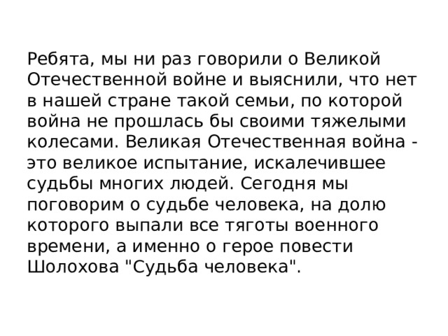 Ребята, мы ни раз говорили о Великой Отечественной войне и выяснили, что нет в нашей стране такой семьи, по которой война не прошлась бы своими тяжелыми колесами. Великая Отечественная война - это великое испытание, искалечившее судьбы многих людей. Сегодня мы поговорим о судьбе человека, на долю которого выпали все тяготы военного времени, а именно о герое повести Шолохова 