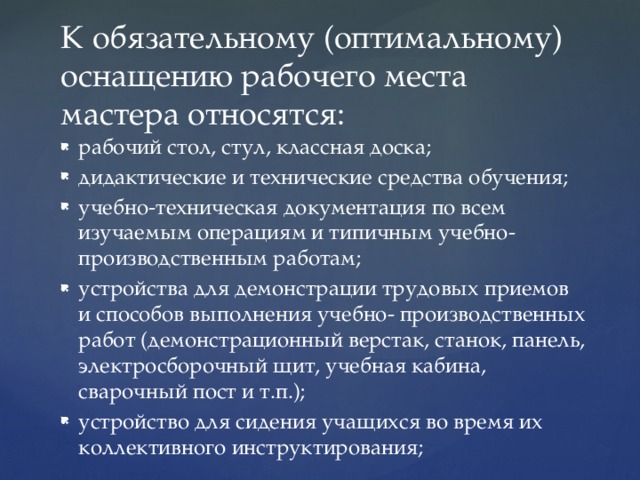 К обязательному (оптимальному) оснащению рабочего места мастера относятся: рабочий стол, стул, классная доска; дидактические и технические средства обучения; учебно-техническая документация по всем изучаемым операциям и типичным учебно- производственным работам; устройства для демонстрации трудовых приемов и способов выполнения учебно- производственных работ (демонстрационный верстак, станок, панель, электросборочный щит, учебная кабина, сварочный пост и т.п.); устройство для сидения учащихся во время их коллективного инструктирования; 