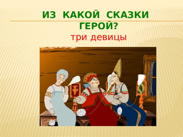 ИЗ КАКОЙ СКАЗКИ  ГЕРОЙ?  три девицы 