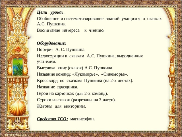 Цели урока: Обобщение и систематизирование знаний учащихся о сказках А.С. Пушкина. Воспитание интереса к чтению.   Оборудование:  Портрет А. С. Пушкина. Иллюстрации к сказкам А.С. Пушкина, выполненные учителем. Выставка книг (сказок) А.С. Пушкина. Название команд: «Лукоморье», «Синеморье». Кроссворд по сказкам Пушкина (на 2-х листах). Название праздника. Герои на карточках (для 2-х команд). Строки из сказок (разрезаны на 3 части). Жетоны для викторины.   Средства ТСО: магнитофон.   