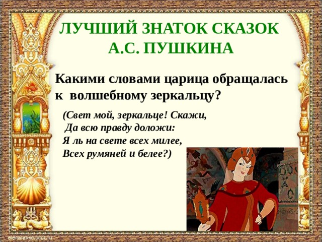 ЛУЧШИЙ ЗНАТОК СКАЗОК А.С. ПУШКИНА Какими словами царица обращалась к волшебному зеркальцу?  (Свет мой, зеркальце! Скажи,  Да всю правду доложи: Я ль на свете всех милее, Всех румяней и белее?) 