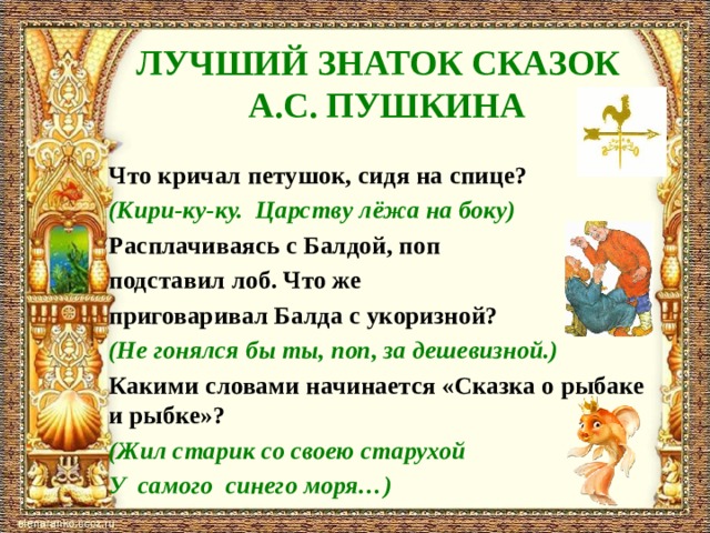 ЛУЧШИЙ ЗНАТОК СКАЗОК  А.С. ПУШКИНА Что кричал петушок, сидя на спице? (Кири-ку-ку. Царству лёжа на боку) Расплачиваясь с Балдой, поп подставил лоб. Что же приговаривал Балда с укоризной? (Не гонялся бы ты, поп, за дешевизной.) Какими словами начинается «Сказка о рыбаке и рыбке»? (Жил старик со своею старухой У самого синего моря…) 