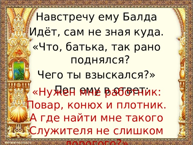 Навстречу ему Балда Идёт, сам не зная куда. «Что, батька, так рано поднялся? Чего ты взыскался?»  Поп ему в ответ: «Нужен мне работник: Повар, конюх и плотник. А где найти мне такого Служителя не слишком дорогого?» 