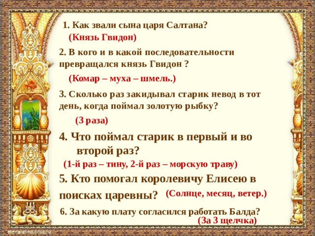 1. Как звали сына царя Салтана? (Князь Гвидон) 2. В кого и в какой последовательности превращался князь Гвидон ? (Комар – муха – шмель.) 3. Сколько раз закидывал старик невод в тот день, когда поймал золотую рыбку? (3 раза) 4. Что поймал старик в первый и во второй раз? (1-й раз – тину, 2-й раз – морскую траву) 5. Кто помогал королевичу Елисею в поисках царевны? (Солнце, месяц, ветер.) 6. За какую плату согласился работать Балда? (За 3 щелчка) 