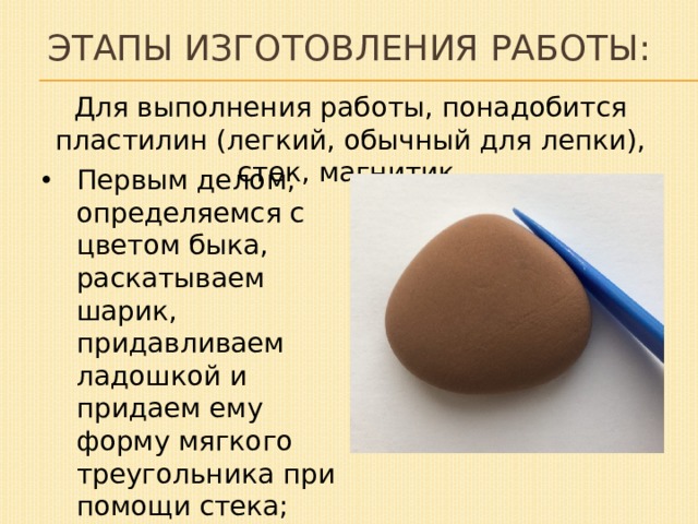 Этапы изготовления работы: Для выполнения работы, понадобится пластилин (легкий, обычный для лепки), стек, магнитик. Первым делом, определяемся с цветом быка, раскатываем шарик, придавливаем ладошкой и придаем ему форму мягкого треугольника при помощи стека; 