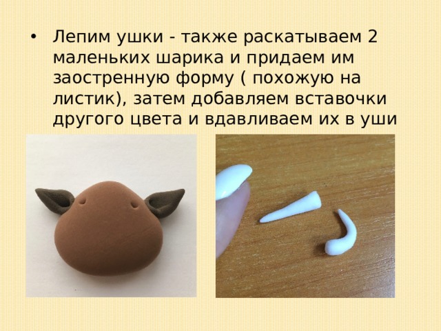 Лепим ушки - также раскатываем 2 маленьких шарика и придаем им заостренную форму ( похожую на листик), затем добавляем вставочки другого цвета и вдавливаем их в уши стеком; 