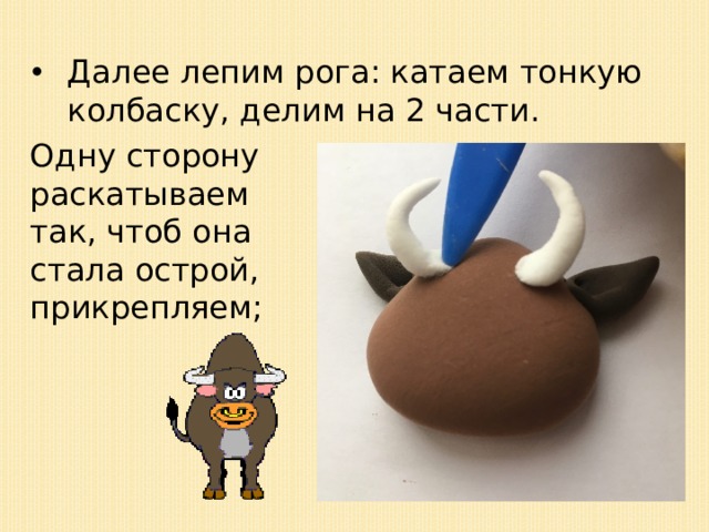 Далее лепим рога: катаем тонкую колбаску, делим на 2 части. Одну сторону раскатываем так, чтоб она стала острой, прикрепляем; 