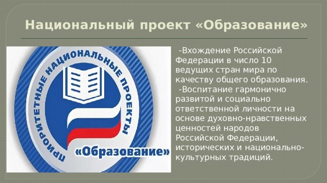 Национальный проект «Образование»     -Вхождение Российской Федерации в число 10 ведущих стран мира по качеству общего образования.  -Воспитание гармонично развитой и социально ответственной личности на основе духовно-нравственных ценностей народов Российской Федерации, исторических и национально-культурных традиций. 