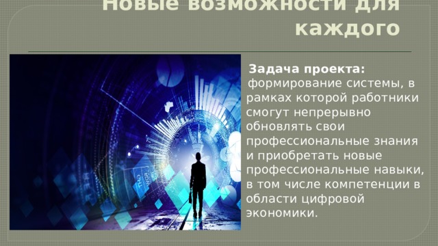 Новые возможности для каждого  Задача проекта:  формирование системы, в рамках которой работники смогут непрерывно обновлять свои профессиональные знания и приобретать новые профессиональные навыки, в том числе компетенции в области цифровой экономики. 