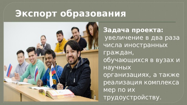 Экспорт образования Задача проекта:  увеличение в два раза числа иностранных граждан, обучающихся в вузах и научных организациях, а также реализация комплекса мер по их трудоустройству. 