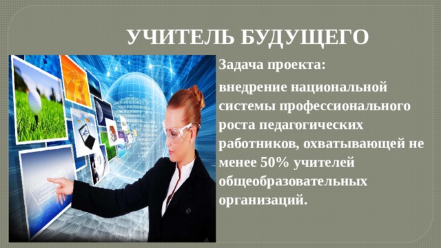 УЧИТЕЛЬ БУДУЩЕГО Задача проекта: внедрение национальной системы профессионального роста педагогических работников, охватывающей не менее 50% учителей общеобразовательных организаций. 
