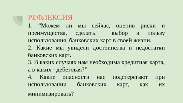 РЕФЛЕКСИЯ 1. “Можем ли мы сейчас, оценив риски и преимущества, сделать выбор в пользу использования банковских карт в своей жизни. 2. Какие мы увидели достоинства и недостатки банковских карт. 3. В каких случаях нам необходима кредитная карта, а в каких - дебетовая?” 4. Какие опасности нас подстерегают при использовании банковских карт, как их минимизировать?    