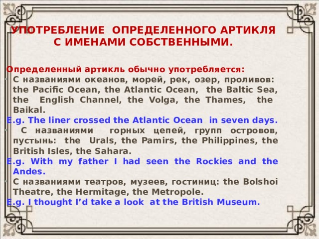 Употребление определенного артикля  с именами собственными. Определенный артикль обычно употребляется: С названиями океанов, морей, рек, озер, проливов: the Pacific Ocean, the Atlantic Ocean, the Baltic Sea, the English Channel, the Volga, the Thames, the Baikal. E.g. The liner crossed the Atlantic Ocean in seven days.  С названиями горных цепей, групп островов, пустынь: the Urals, the Pamirs, the Philippines, the British Isles, the Sahara. E.g. With my father I had seen the Rockies and the Andes. С названиями театров, музеев, гостиниц: the Bolshoi Theatre, the Hermitage, the Metropole. E.g. I thought I’d take a look at the British Museum. 
