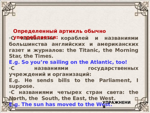 Употребление определенного артикля  с именами собственными. Определенный артикль обычно употребляется: С названиями кораблей и названиями большинства английских и американских газет и журналов: the Titanic, the Morning Star, the Times. E.g. So you’re sailing on the Atlantic, too! С названиями государственных учреждений и организаций: E.g. He sends bills to the Parliament, I suppose. С названиями четырех стран света: the North, the South, the East, the West. E.g. The sun has moved to the West. УПРАЖНЕНИЯ 