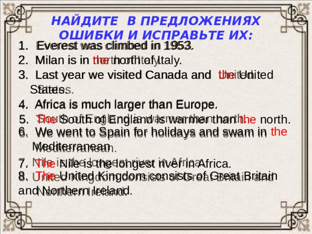 Найдите в предложениях ошибки и исправьте их:  Everest was climbed in 1953. 1. Everest was climbed in 1953. 2. Milan is in north of Italy. 3. Last year we visited Canada and United States. 4. Africa is much larger than Europe. South of England is warmer than north. 6. We went to Spain for holidays and swam in  Мediterranean. 7. Nile is the longest river in Africa. 8. United Kingdom consists of Great Britain and Northern Ireland. 2. Milan is in the north of Italy. 3. Last year we visited Canada and the United States.  4. Africa is much larger than Europe. 5. The South of England is warmer than the north.  6. We went to Spain for holidays and swam in the Mediterranean  7. The Nile is the longest river in Africa. 8. The United Kingdom consists of Great Britain and Northern Ireland. 