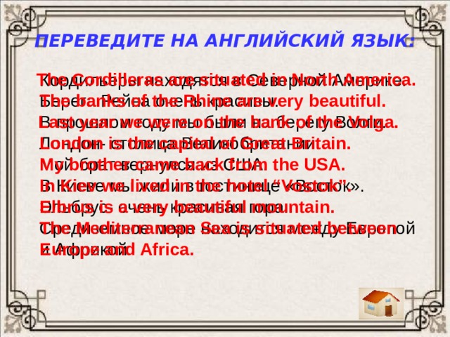 Переведите на английский язык: The Cordilleras are situated in North America. Кордильеры находятся в Северной Америке. Берега Рейна очень красивы. The banks of the Rhine are very beautiful.  Last year we were on the bank of the Volga. В прошлом году мы были на берегу Волги. Лондон- столица Великобритании. London is the capital of Great Britain. My brother came back from the USA. Мой брат вернулся из США. В Киеве мы жили в гостинице «Восток». In Kiev we lived in the hotel “Vostok”.  Эльбрус- очень красивая гора. Elbrus is a very beautiful mountain. Средиземное море находится между Европой The Mediterranean Sea is situated between Europe and Africa. и Африкой.  