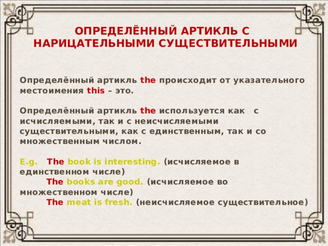 Определённый артикль с  нарицательными существительными  Определённый артикль the происходит от указательного местоимения this – это.  Определённый артикль the используется как с исчисляемыми, так и с неисчисляемыми существительными, как с единственным, так и со множественным числом.  E.g.  The  book is interesting. (исчисляемое в единственном числе)  The books are good. (исчисляемое во множественном числе)  The meat is fresh. (неисчисляемое существительное) 