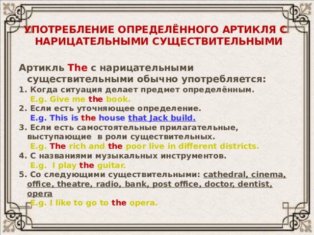 Употребление определённого артикля с  нарицательными существительными Артикль The  с нарицательными существительными обычно употребляется: 1. Когда ситуация делает предмет определённым.  E.g. Give me the book. 2. Если есть уточняющее определение.  E.g. This is the house that Jack build. 3. Если есть самостоятельные прилагательные, выступающие в роли существительных.  E.g. The rich and the poor live in different districts. 4. С названиями музыкальных инструментов.  E.g. I play the guitar. 5. Со следующими существительными: cathedral, cinema, office, theatre, radio, bank, post office, doctor, dentist, opera  E.g. I like to go to the opera.  