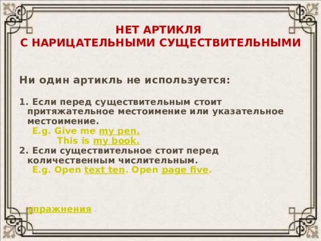 Нет артикля  с нарицательными существительными  Ни один артикль не используется:  1. Если перед существительным стоит притяжательное местоимение или указательное местоимение.  E.g. Give me my pen.  This is my book. 2. Если существительное стоит перед количественным числительным.  E.g. Open text ten . Open page five .  упражнения 