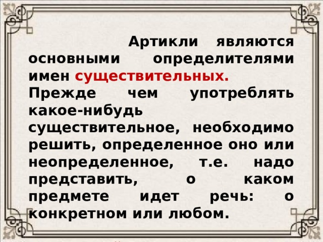  Артикли являются основными определителями имен   существительных. Прежде чем употреблять какое-нибудь существительное, необходимо решить, определенное оно или неопределенное, т.е. надо представить, о каком предмете идет речь: о конкретном или любом.  В английском языке перед существительными почти всегда употребляется артикль. 