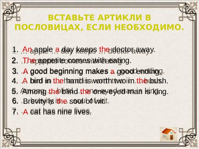 Вставьте артикли в пословицах, если необходимо. 1. An apple a day keeps the doctor away. … apple … day keeps … doctor away. 2. … appetite comes with eating. 3. … good beginning makes … good ending. 4. … bird in … hand is worth two in … bush. 5. Among … blind … one-eyed man is king. 6. … brevity is … soul of wit. 7. … cat has nine lives.    2. The appetite comes with eating. 3. A good beginning makes a good ending. 4. A bird in the hand is worth two in the bush. 5. Among the blind the one-eyed man is king. 6. Brevity is the soul of wit. 7. A cat has nine lives. 