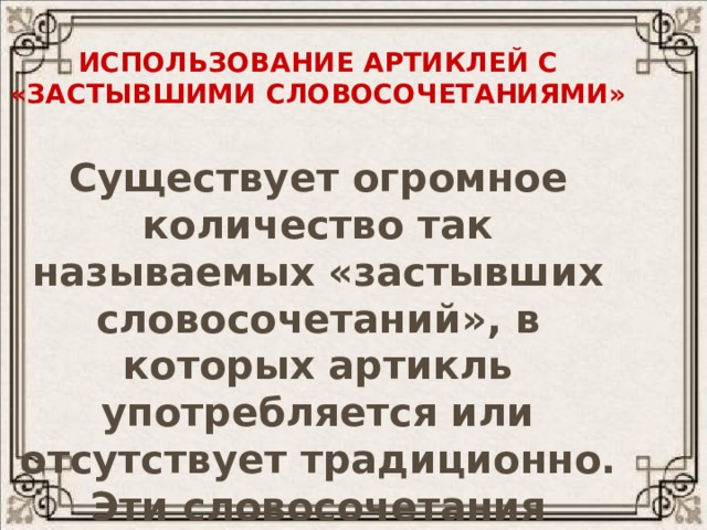 Использование артиклей с  «застывшими словосочетаниями» Существует огромное количество так называемых «застывших словосочетаний», в которых артикль употребляется или отсутствует традиционно. Эти словосочетания необходимо заучивать наизусть. 