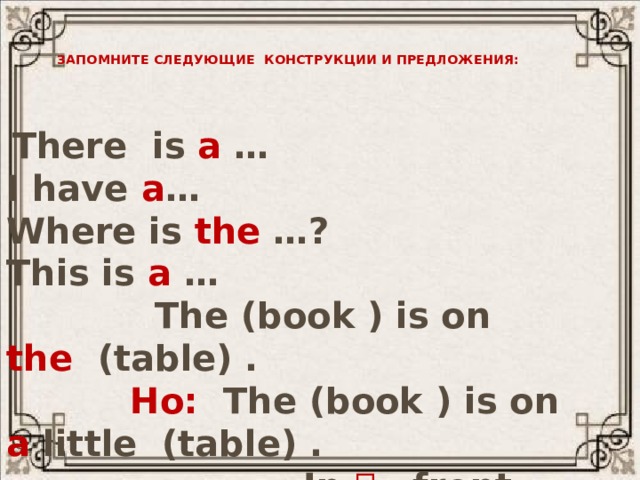 Запомните следующие конструкции и предложения:  There is a … I have a … Where is the …? This is a …  The (book ) is on the (table) .  Но: The (book ) is on a little (table) .  In  front 